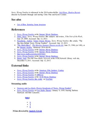 Sorry, Wrong Number is referenced in the 2014 action-thriller Jack Ryan: Shadow Recruit
directed by Kenneth Branagh and starring Chris Pine and Kevin Costner.
See also
 List of films featuring home invasions
References
1. Sorry, Wrong Number at the Internet Movie Database.
2. Eifert, Steve. Sorry, Wrong Number, film analysis and review, Film Noir of the Week,
June 29, 2008. Accessed: July 12, 2013.
3. Passafiume, Andrea. Turner Classic Movies, Sorry, Wrong Number, film article, "The
Big Idea Behind Sorry, Wrong Number". Accessed: July 12, 2013.
4. "The Hitch-Hiker". The Mercury Summer Theatre on the Air, June 21, 1946, (at 1:00), at
the Internet Archive. Retrieved 2014-08-04.
5. Sorry, Wrong Number at the Internet Movie Database.
6. Sorry, Wrong Number at the Internet Movie Database.
7. http://www.imdb.com/title/tt3423462/
8. Sorry, Wrong Number at the Internet Movie Database.
9. Benny, Jack. The Old Time Radio Network, at the OTR.Network Library web site,
December 8, 2011. Accessed: July 12, 2013.
External links
 Sorry, Wrong Number at the American Film Institute Catalog
 Sorry, Wrong Number at the Internet Movie Database
 Sorry, Wrong Number at AllMovie
 Sorry, Wrong Number at the TCM Movie Database
 Sorry, Wrong Number film trailer on YouTube
Streaming audio
 Suspense and Lux Radio Theater broadcasts of "Sorry, Wrong Number"
 Sorry, Wrong Number on Lux Radio Theater: January 9, 1950. Starring Barbara
Stanwyck and Burt Lancaster.
[hide]
 v
 t
 e
Films directed by Anatole Litvak
 