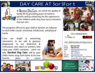 DAY CARE AT SorSFort
                At Sorsfort Day Care, we enrich the quality of
                family life by providing peace of mind to
                parents and by enhancing the life experiences
                of the children while they have been entrusted
                into our care.

The programs offered to your child at Sorsfort are tailored
to each child's social, emotional, intellectual, and physical
needs.                                                                       Our collaborators

From our bright & welcoming
classrooms, to our safe & spacious                                For Admissions In Day Care
playground, to our dedicated &
                                                                 Phone :     080 6564 9999
enthusiastic care takers & teachers who                          Mobile :    9886 400 592
enjoy your child's company .. come see                           eMail :     Admissions@Sorsfort.com
                                                                 Tel     :   9886 400 310
why ‘Sorsfort Day Care’ will be your                             Fax     :   080- 27849015
                                                                 Website :   www.SorsFort.com
child's home away from home & his new                            Address :   #90, E-City Phase I, Near HP/Hotel
favorite      place       to      come!                                       Crown Plaza, Hosur Road
 