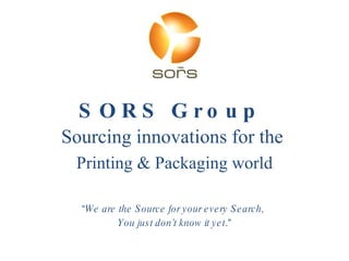 SORS Group  Sourcing innovations for the  Printing & Packaging world “ We are the Source for your every Search,  You just don’t know it yet .” 