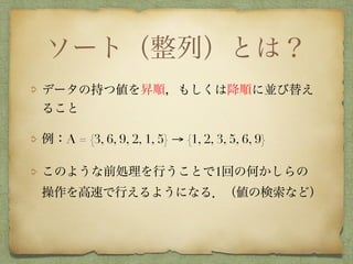 ソート（整列）とは？
データの持つ値を昇順，もしくは降順に並び替え
ること
例：A = {3, 6, 9, 2, 1, 5} → {1, 2, 3, 5, 6, 9}
このような前処理を行うことで1回の何かしらの 
操作を高速で行えるようになる．（値の検索など）
 