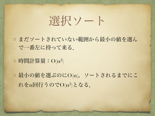 選択ソート
まだソートされていない範囲から最小の値を選ん
で一番左に持って来る．
時間計算量：O(n2)
最小の値を選ぶのにO(n)，ソートされるまでにこ
れをn回行うのでO(n2)となる．
 