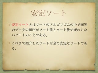 安定ソート
安定ソートとはソートのアルゴリズムの中で同等
のデータの順序がソート前とソート後で変わらな
いソートのことである．
これまで紹介したソートは全て安定なソートであ
る．
 