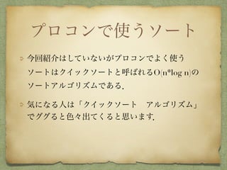 プロコンで使うソート
今回紹介はしていないがプロコンでよく使う 
ソートはクイックソートと呼ばれるO(n*log n)の
ソートアルゴリズムである．
気になる人は「クイックソート アルゴリズム」
でググると色々出てくると思います．
 