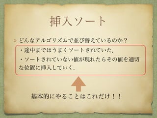挿入ソート
どんなアルゴリズムで並び替えているのか？ 
・途中まではうまくソートされていた． 
・ソートされていない値が現れたらその値を適切
な位置に挿入していく．
基本的にやることはこれだけ！！
 