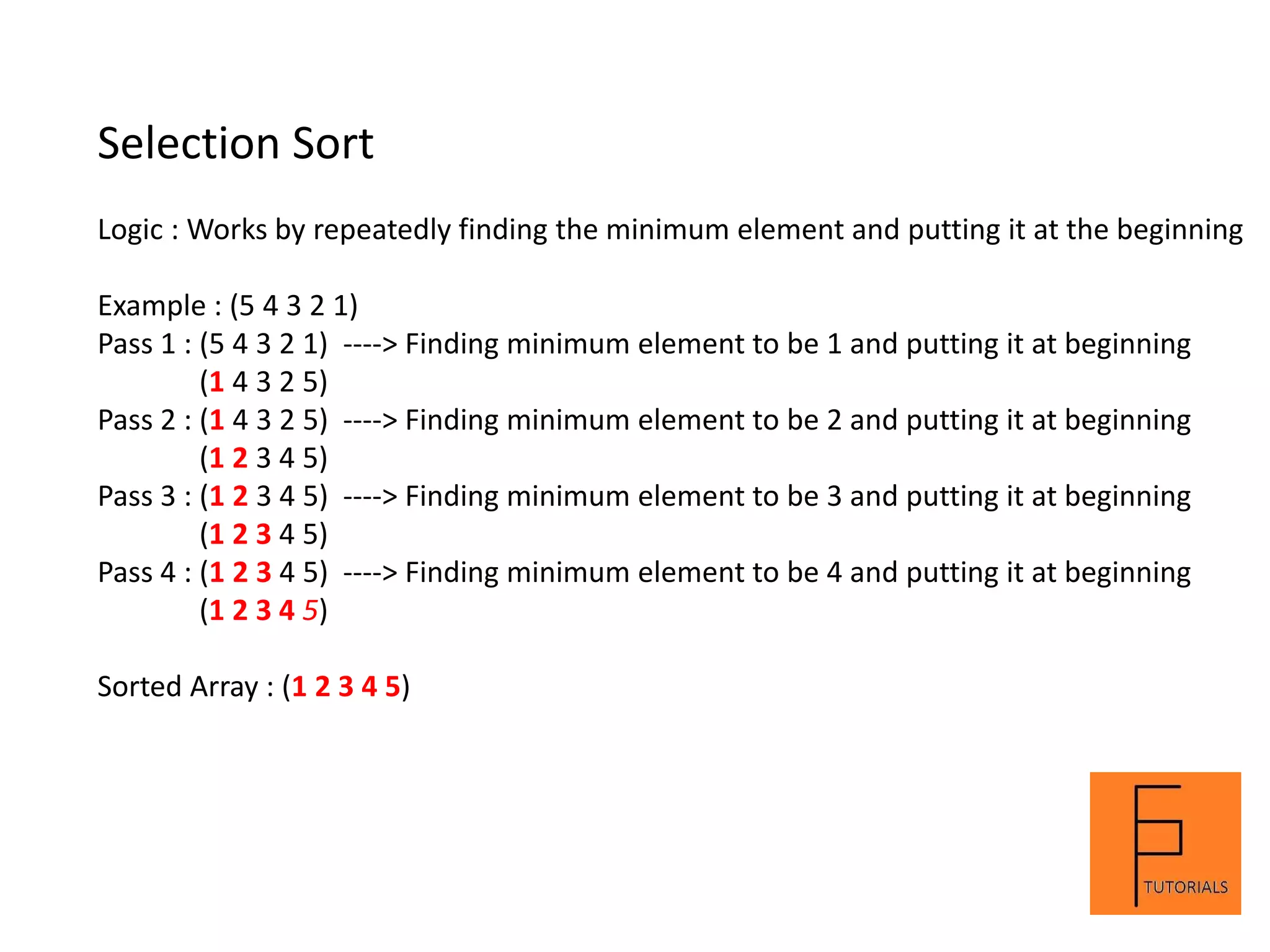 Selection Sort
Logic : Works by repeatedly finding the minimum element and putting it at the beginning
Example : (5 4 3 2 1)
Pass 1 : (5 4 3 2 1) ----> Finding minimum element to be 1 and putting it at beginning
(1 4 3 2 5)
Pass 2 : (1 4 3 2 5) ----> Finding minimum element to be 2 and putting it at beginning
(1 2 3 4 5)
Pass 3 : (1 2 3 4 5) ----> Finding minimum element to be 3 and putting it at beginning
(1 2 3 4 5)
Pass 4 : (1 2 3 4 5) ----> Finding minimum element to be 4 and putting it at beginning
(1 2 3 4 5)
Sorted Array : (1 2 3 4 5)
 