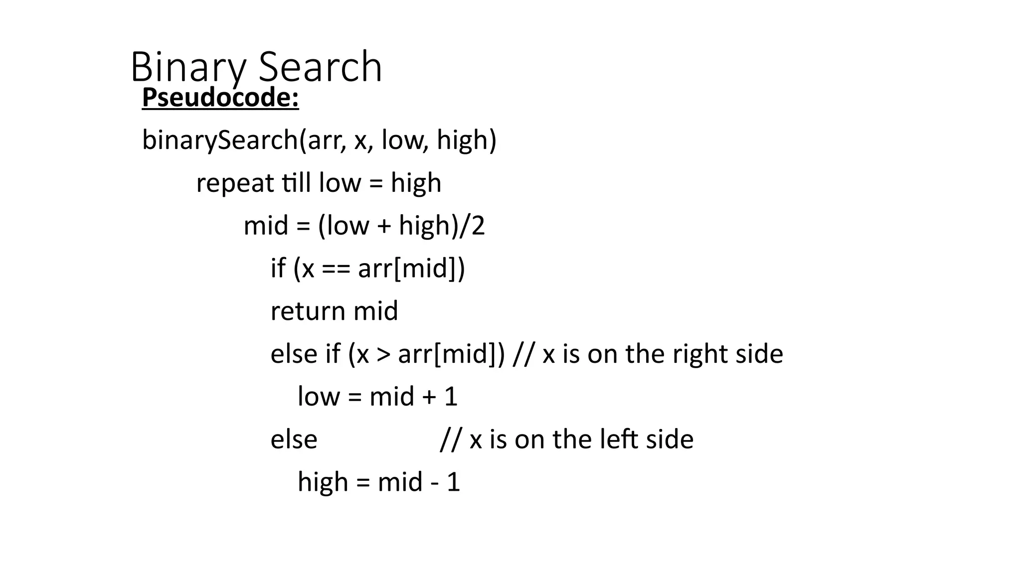 Binary Search
Pseudocode:
binarySearch(arr, x, low, high)
repeat till low = high
mid = (low + high)/2
if (x == arr[mid])
return mid
else if (x > arr[mid]) // x is on the right side
low = mid + 1
else // x is on the left side
high = mid - 1
 