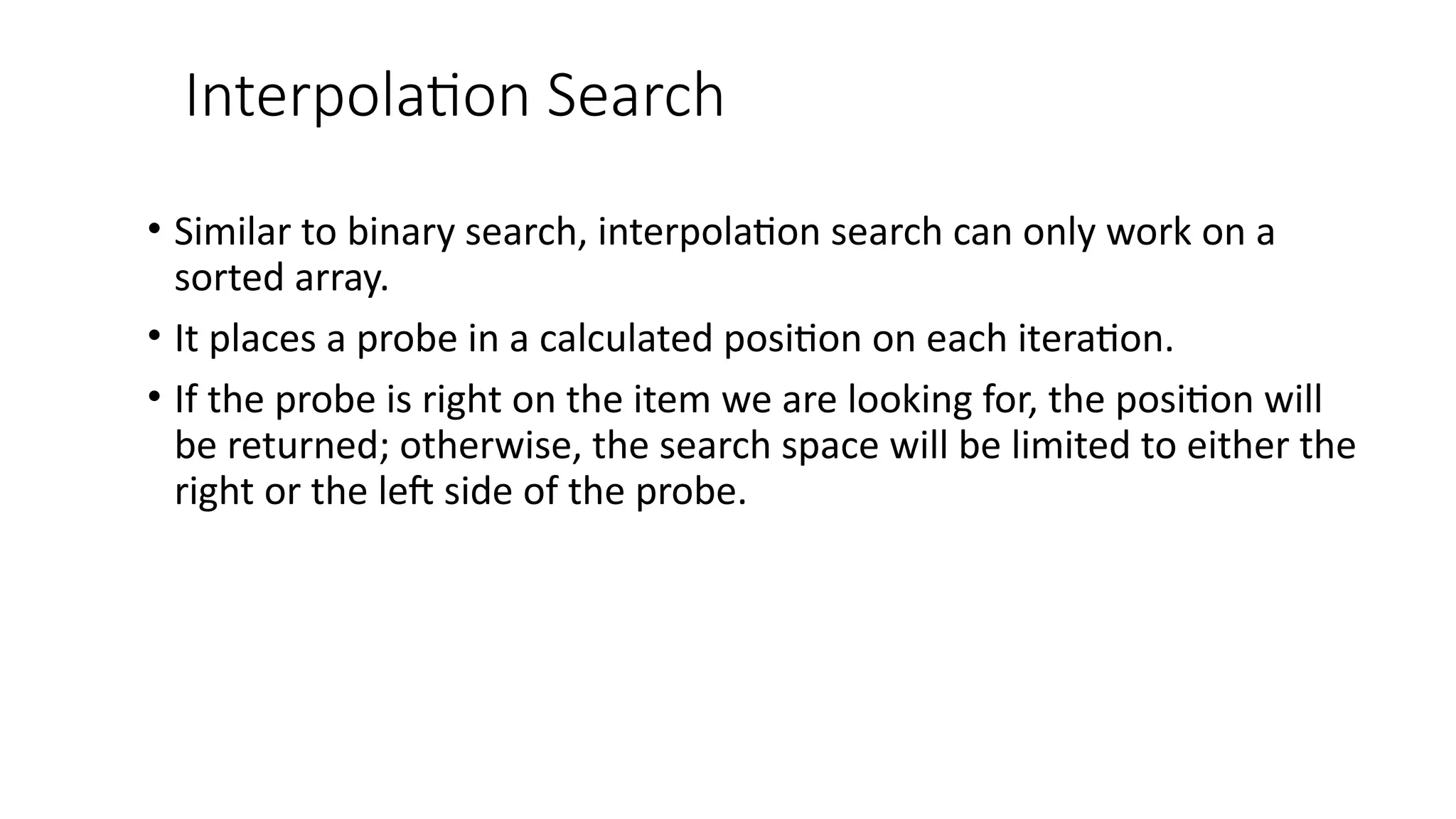 Interpolation Search
• Similar to binary search, interpolation search can only work on a
sorted array.
• It places a probe in a calculated position on each iteration.
• If the probe is right on the item we are looking for, the position will
be returned; otherwise, the search space will be limited to either the
right or the left side of the probe.
 