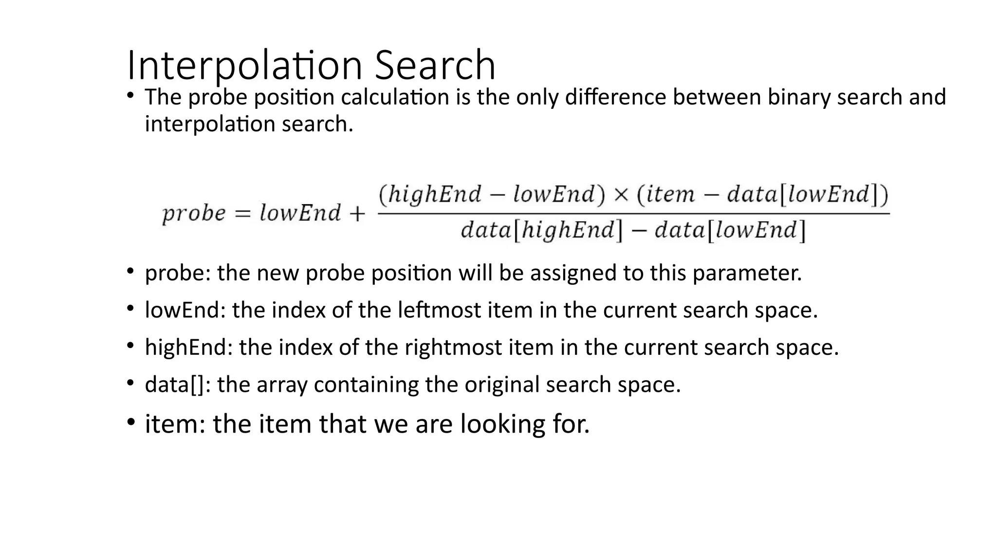 Interpolation Search
• The probe position calculation is the only difference between binary search and
interpolation search.
• probe: the new probe position will be assigned to this parameter.
• lowEnd: the index of the leftmost item in the current search space.
• highEnd: the index of the rightmost item in the current search space.
• data[]: the array containing the original search space.
• item: the item that we are looking for.
 