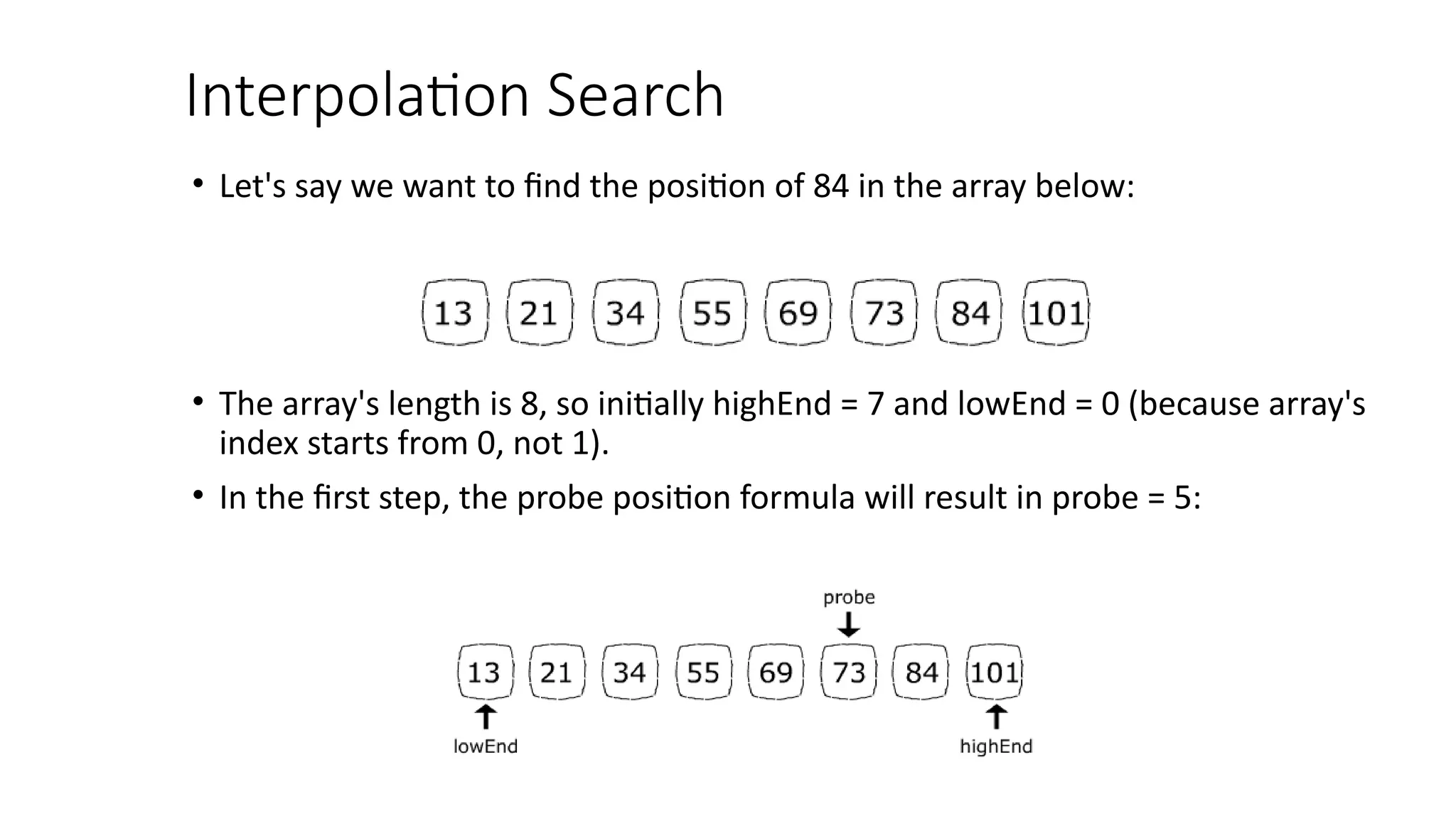 Interpolation Search
• Let's say we want to find the position of 84 in the array below:
• The array's length is 8, so initially highEnd = 7 and lowEnd = 0 (because array's
index starts from 0, not 1).
• In the first step, the probe position formula will result in probe = 5:
 
