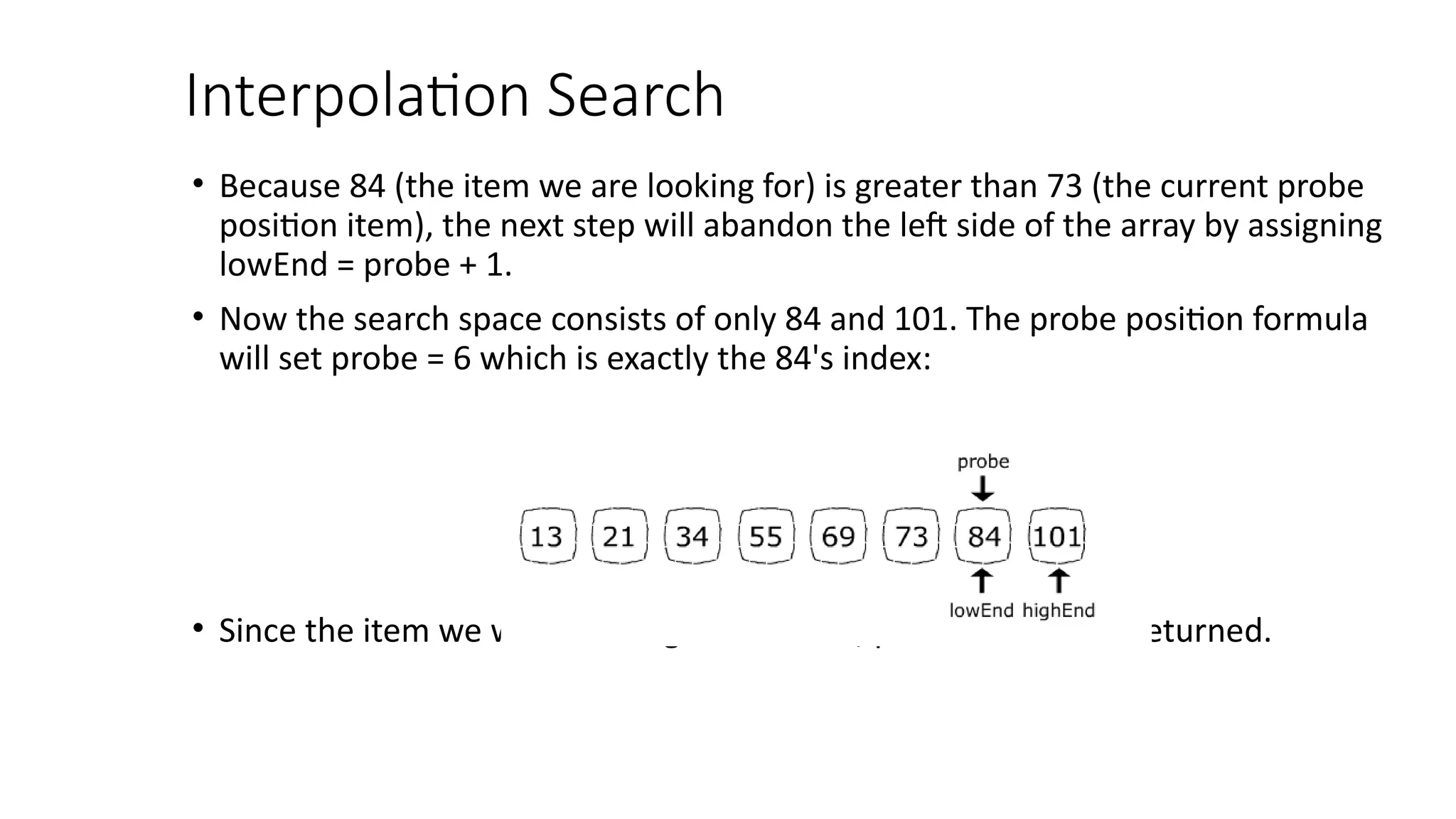 Interpolation Search
• Because 84 (the item we are looking for) is greater than 73 (the current probe
position item), the next step will abandon the left side of the array by assigning
lowEnd = probe + 1.
• Now the search space consists of only 84 and 101. The probe position formula
will set probe = 6 which is exactly the 84's index:
• Since the item we were looking for is found, position 6 will be returned.
 