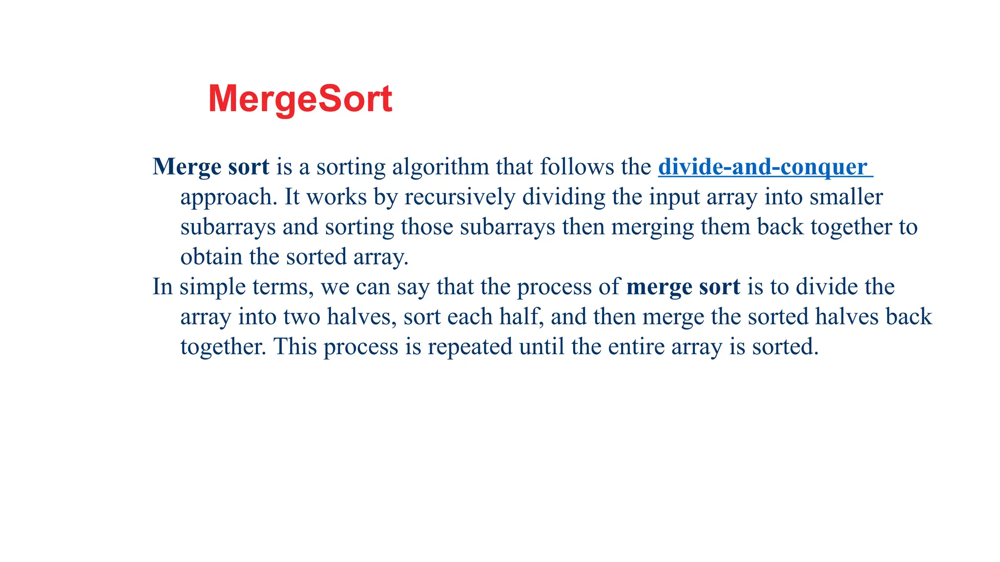 21
MergeSort
Merge sort is a sorting algorithm that follows the divide-and-conquer
approach. It works by recursively dividing the input array into smaller
subarrays and sorting those subarrays then merging them back together to
obtain the sorted array.
In simple terms, we can say that the process of merge sort is to divide the
array into two halves, sort each half, and then merge the sorted halves back
together. This process is repeated until the entire array is sorted.
 