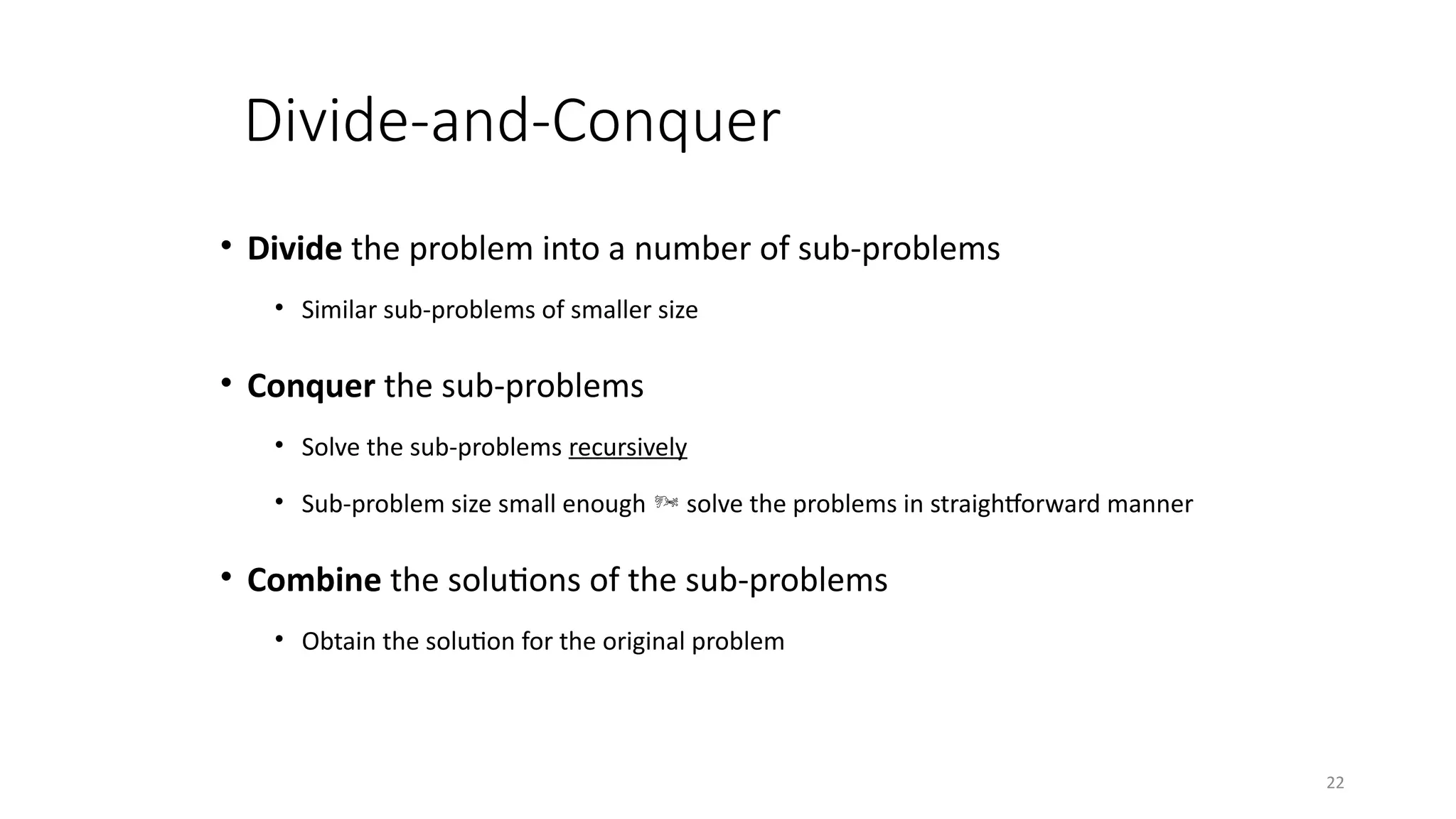 22
Divide-and-Conquer
• Divide the problem into a number of sub-problems
• Similar sub-problems of smaller size
• Conquer the sub-problems
• Solve the sub-problems recursively
• Sub-problem size small enough  solve the problems in straightforward manner
• Combine the solutions of the sub-problems
• Obtain the solution for the original problem
 