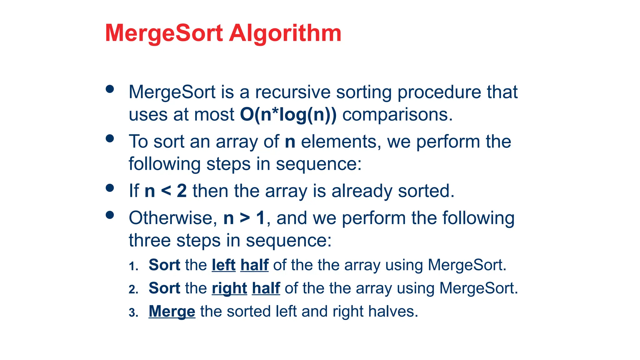 23
MergeSort Algorithm
 MergeSort is a recursive sorting procedure that
uses at most O(n*log(n)) comparisons.
 To sort an array of n elements, we perform the
following steps in sequence:
 If n < 2 then the array is already sorted.
 Otherwise, n > 1, and we perform the following
three steps in sequence:
1. Sort the left half of the the array using MergeSort.
2. Sort the right half of the the array using MergeSort.
3. Merge the sorted left and right halves.
 