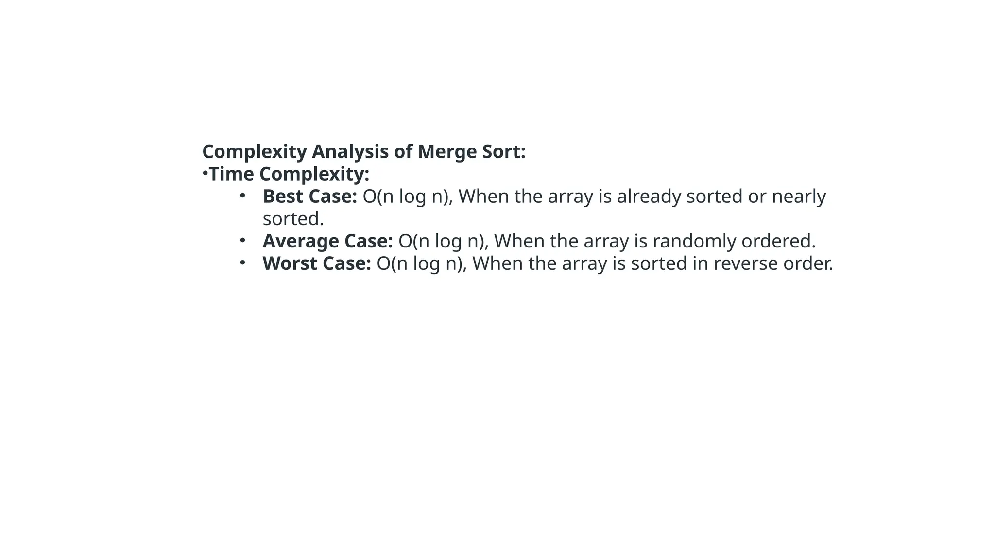Complexity Analysis of Merge Sort:
•Time Complexity:
• Best Case: O(n log n), When the array is already sorted or nearly
sorted.
• Average Case: O(n log n), When the array is randomly ordered.
• Worst Case: O(n log n), When the array is sorted in reverse order.
 