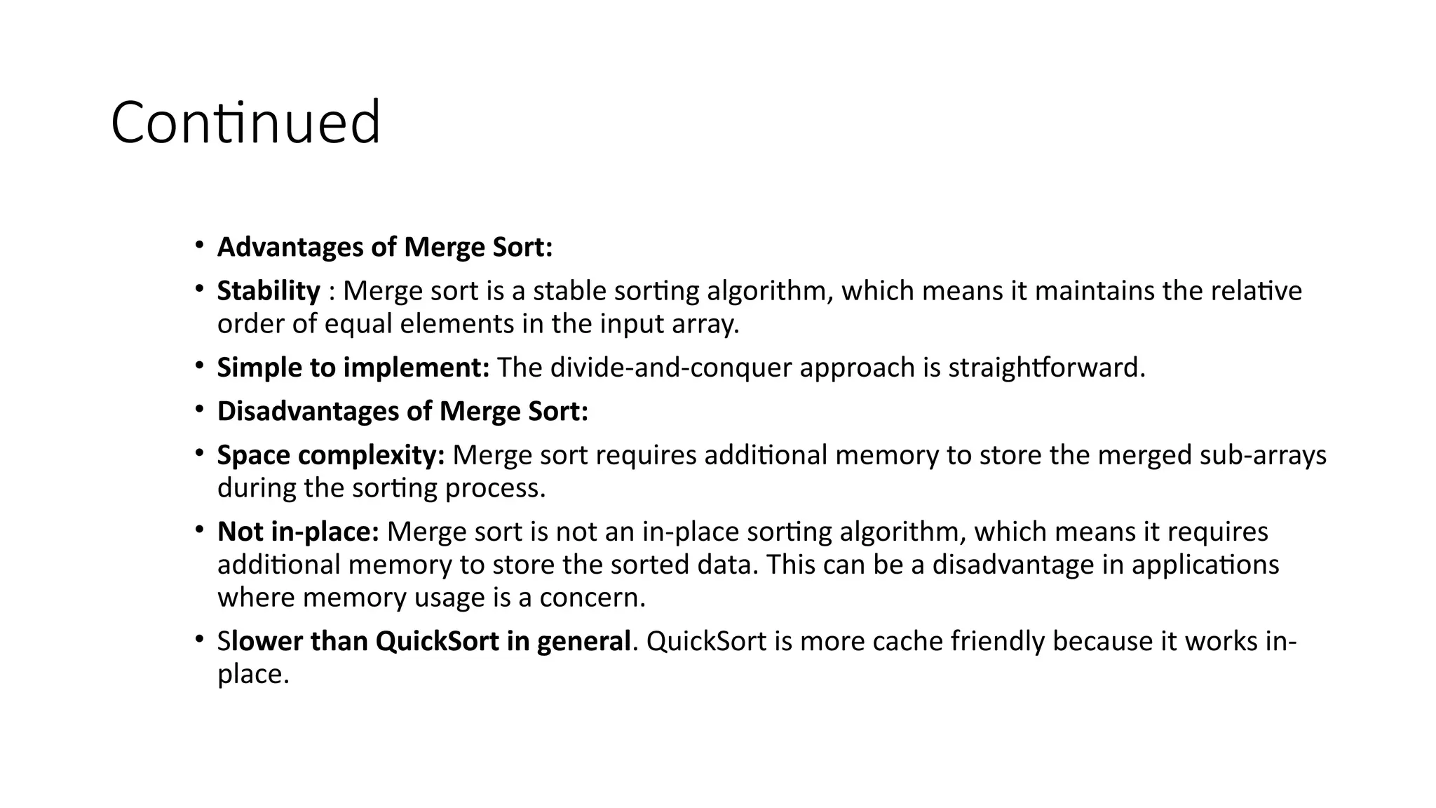 Continued
• Advantages of Merge Sort:
• Stability : Merge sort is a stable sorting algorithm, which means it maintains the relative
order of equal elements in the input array.
• Simple to implement: The divide-and-conquer approach is straightforward.
• Disadvantages of Merge Sort:
• Space complexity: Merge sort requires additional memory to store the merged sub-arrays
during the sorting process.
• Not in-place: Merge sort is not an in-place sorting algorithm, which means it requires
additional memory to store the sorted data. This can be a disadvantage in applications
where memory usage is a concern.
• Slower than QuickSort in general. QuickSort is more cache friendly because it works in-
place.
 
