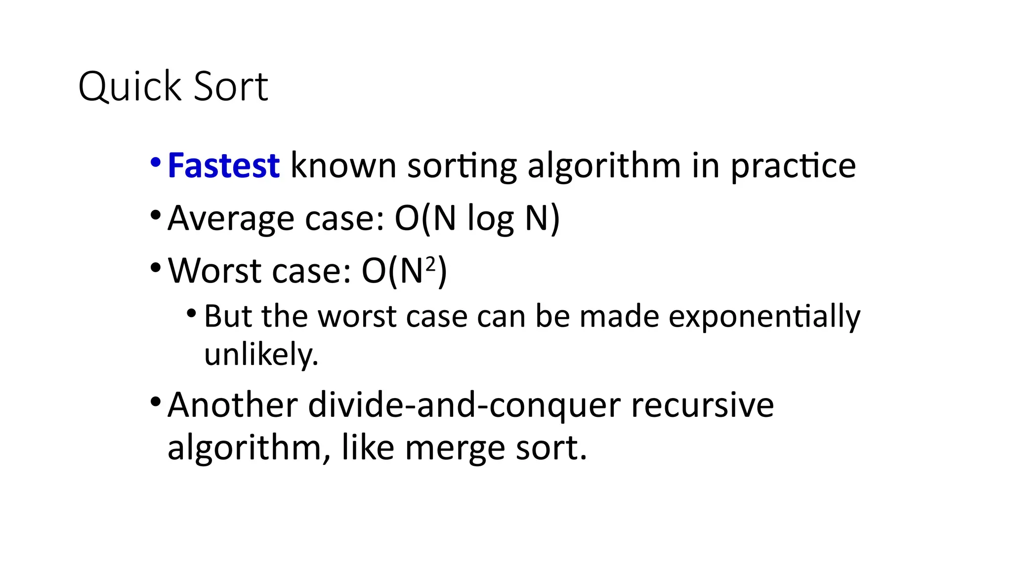 Quick Sort
•Fastest known sorting algorithm in practice
•Average case: O(N log N)
•Worst case: O(N2
)
• But the worst case can be made exponentially
unlikely.
•Another divide-and-conquer recursive
algorithm, like merge sort.
 