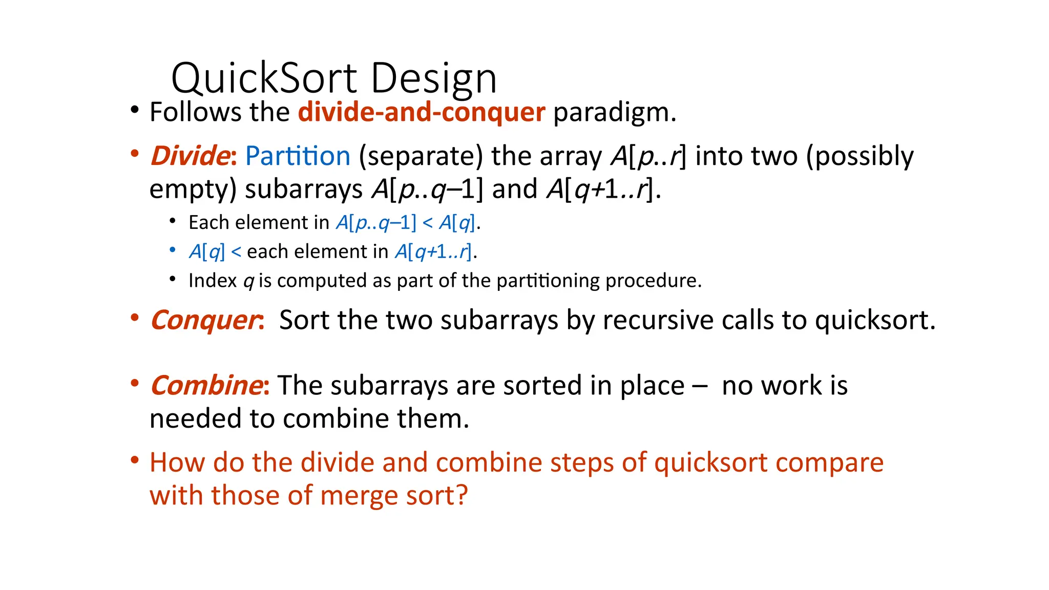 QuickSort Design
• Follows the divide-and-conquer paradigm.
• Divide: Partition (separate) the array A[p..r] into two (possibly
empty) subarrays A[p..q–1] and A[q+1..r].
• Each element in A[p..q–1] < A[q].
• A[q] < each element in A[q+1..r].
• Index q is computed as part of the partitioning procedure.
• Conquer: Sort the two subarrays by recursive calls to quicksort.
• Combine: The subarrays are sorted in place – no work is
needed to combine them.
• How do the divide and combine steps of quicksort compare
with those of merge sort?
 