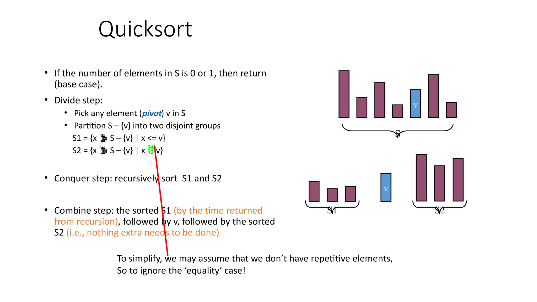 Quicksort
• If the number of elements in S is 0 or 1, then return
(base case).
• Divide step:
• Pick any element (pivot) v in S
• Partition S – {v} into two disjoint groups
S1 = {x  S – {v} | x <= v}
S2 = {x  S – {v} | x  v}
• Conquer step: recursively sort S1 and S2
• Combine step: the sorted S1 (by the time returned
from recursion), followed by v, followed by the sorted
S2 (i.e., nothing extra needs to be done)
v
v
S1 S2
S
To simplify, we may assume that we don’t have repetitive elements,
So to ignore the ‘equality’ case!
 