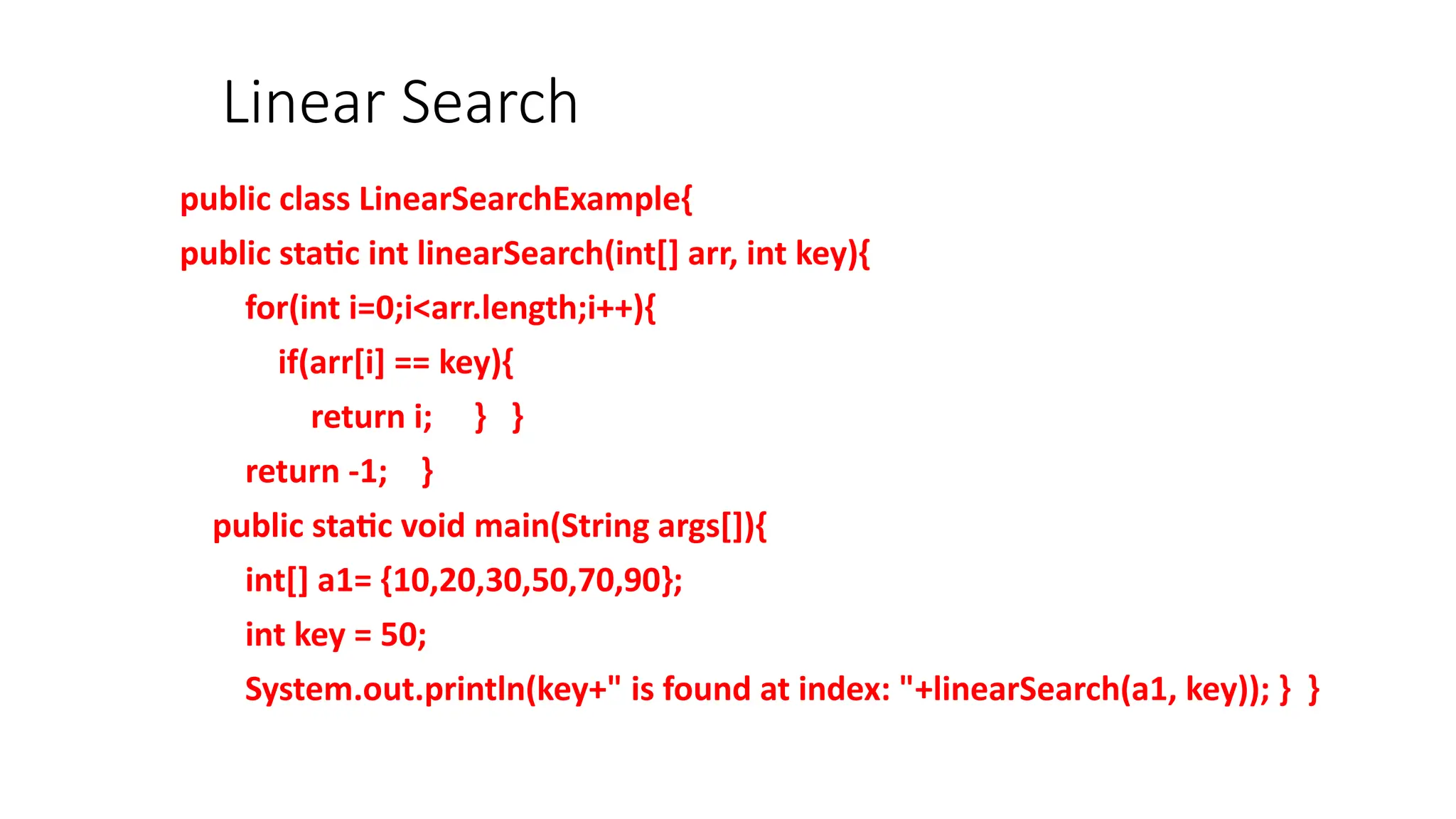 Linear Search
public class LinearSearchExample{
public static int linearSearch(int[] arr, int key){
for(int i=0;i<arr.length;i++){
if(arr[i] == key){
return i; } }
return -1; }
public static void main(String args[]){
int[] a1= {10,20,30,50,70,90};
int key = 50;
System.out.println(key+" is found at index: "+linearSearch(a1, key)); } }
 