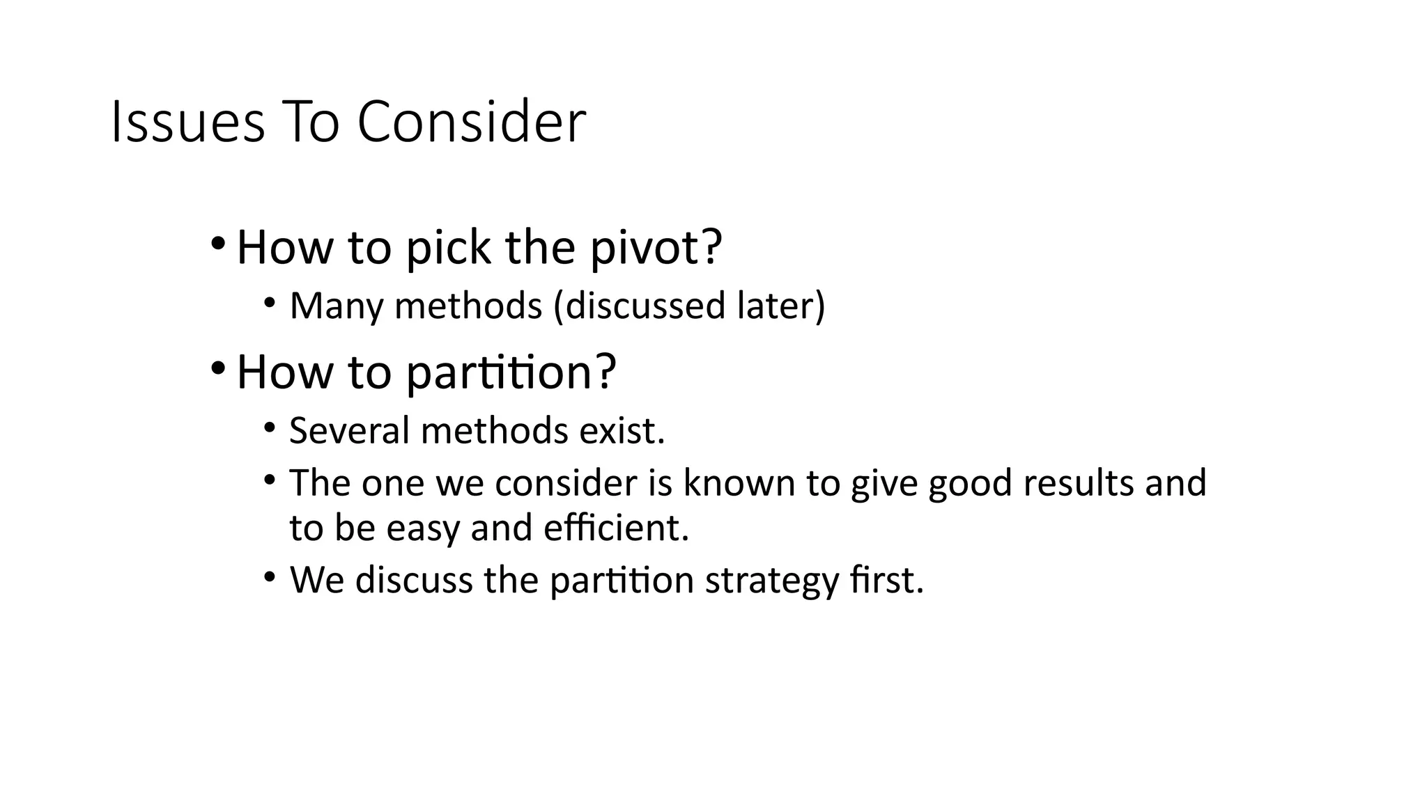 Issues To Consider
•How to pick the pivot?
• Many methods (discussed later)
•How to partition?
• Several methods exist.
• The one we consider is known to give good results and
to be easy and efficient.
• We discuss the partition strategy first.
 
