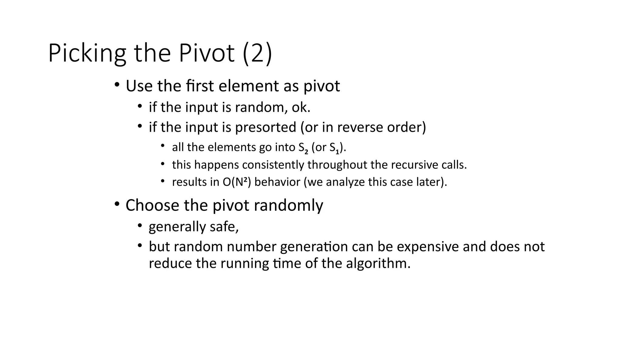 Picking the Pivot (2)
• Use the first element as pivot
• if the input is random, ok.
• if the input is presorted (or in reverse order)
• all the elements go into S2 (or S1).
• this happens consistently throughout the recursive calls.
• results in O(N2
) behavior (we analyze this case later).
• Choose the pivot randomly
• generally safe,
• but random number generation can be expensive and does not
reduce the running time of the algorithm.
 