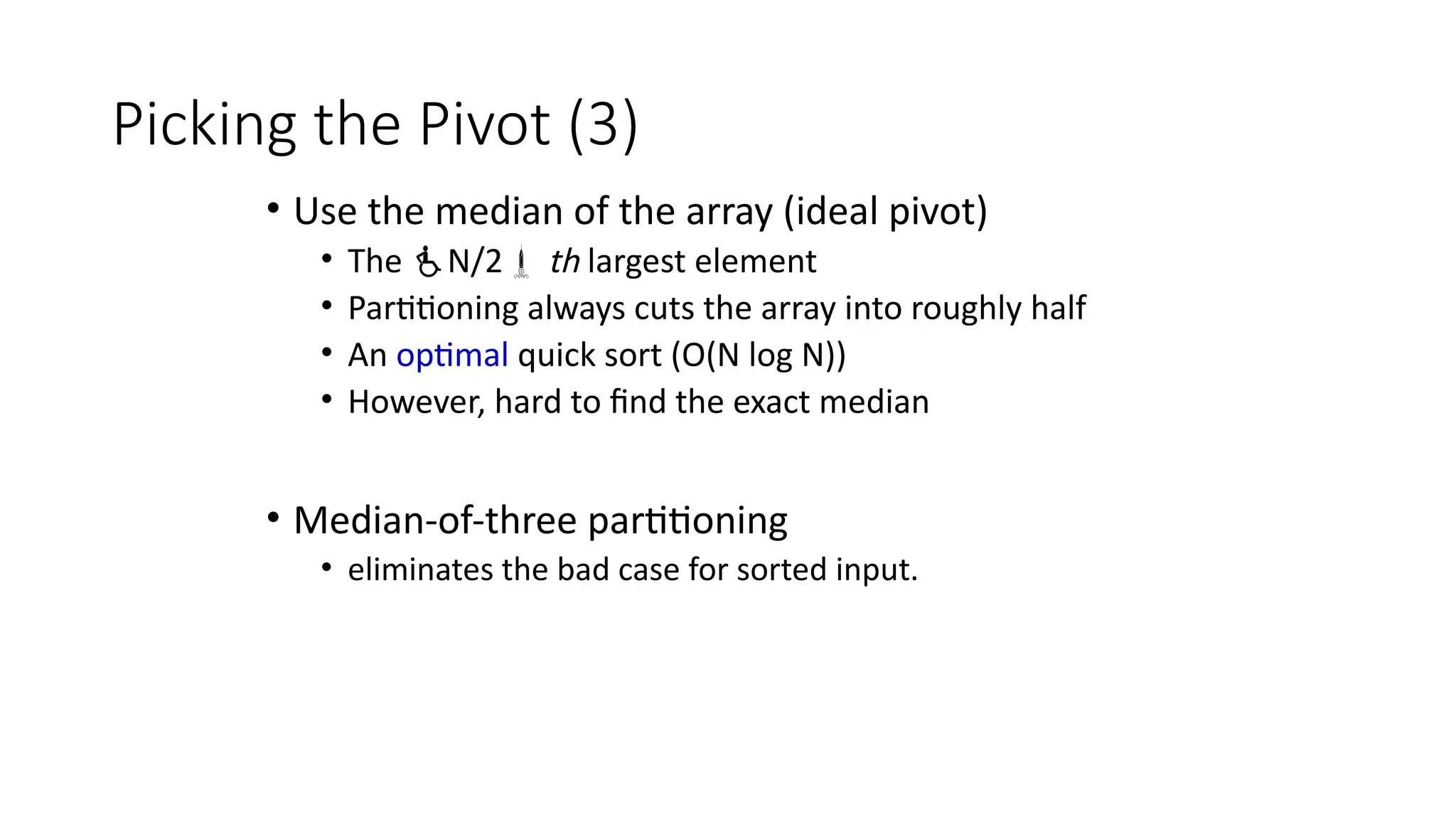Picking the Pivot (3)
• Use the median of the array (ideal pivot)
• The N/2 th largest element
• Partitioning always cuts the array into roughly half
• An optimal quick sort (O(N log N))
• However, hard to find the exact median
• Median-of-three partitioning
• eliminates the bad case for sorted input.
 