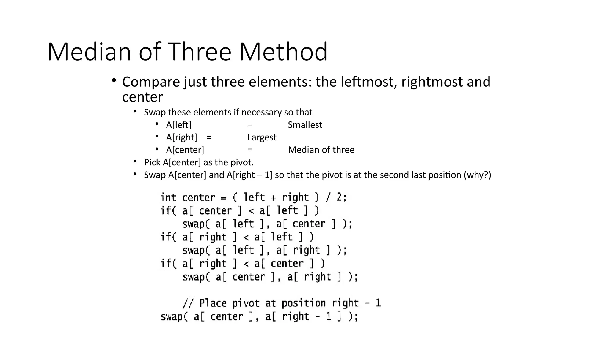 Median of Three Method
• Compare just three elements: the leftmost, rightmost and
center
• Swap these elements if necessary so that
• A[left] = Smallest
• A[right] = Largest
• A[center] = Median of three
• Pick A[center] as the pivot.
• Swap A[center] and A[right – 1] so that the pivot is at the second last position (why?)
 