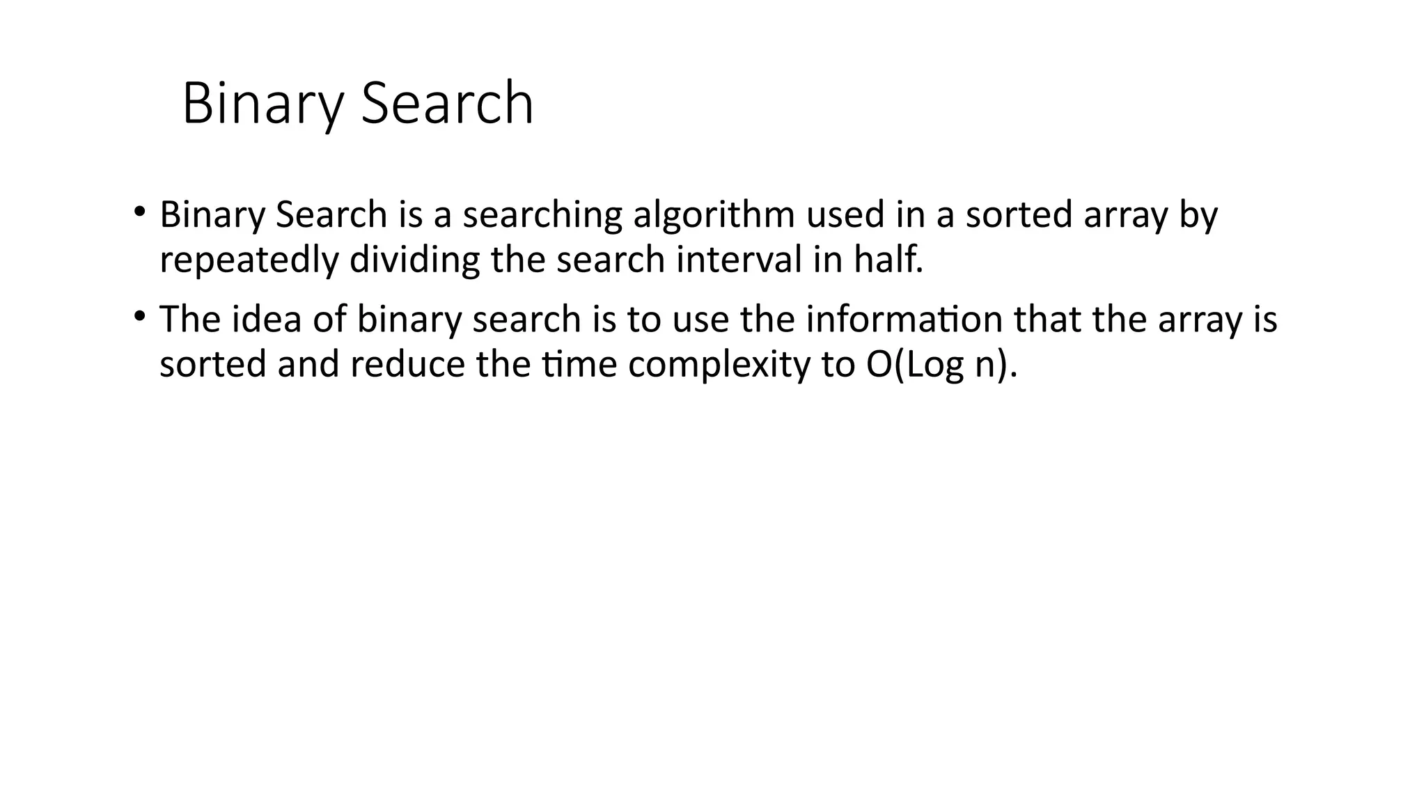 Binary Search
• Binary Search is a searching algorithm used in a sorted array by
repeatedly dividing the search interval in half.
• The idea of binary search is to use the information that the array is
sorted and reduce the time complexity to O(Log n).
 