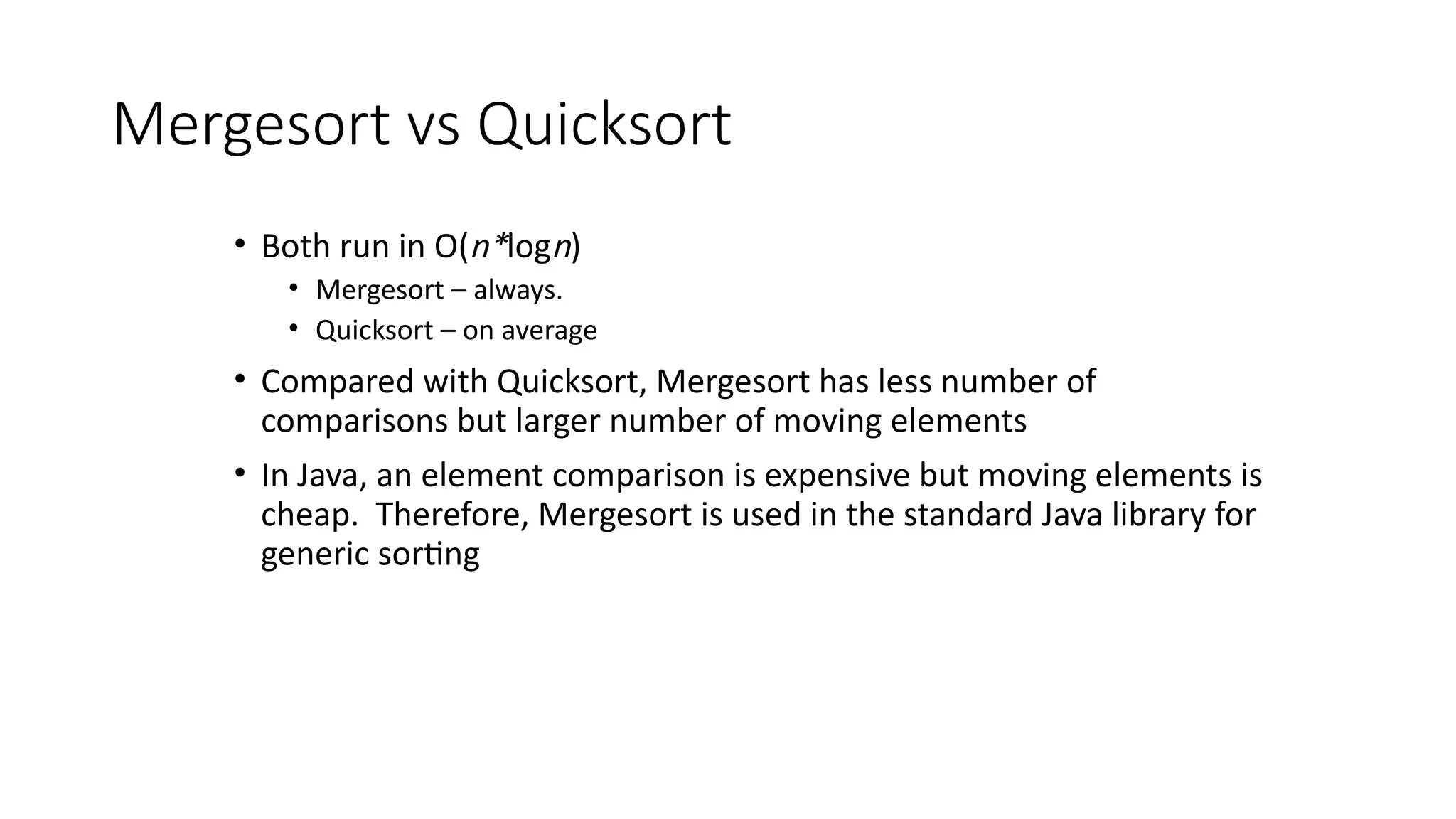 Mergesort vs Quicksort
• Both run in O(n*logn)
• Mergesort – always.
• Quicksort – on average
• Compared with Quicksort, Mergesort has less number of
comparisons but larger number of moving elements
• In Java, an element comparison is expensive but moving elements is
cheap. Therefore, Mergesort is used in the standard Java library for
generic sorting
 