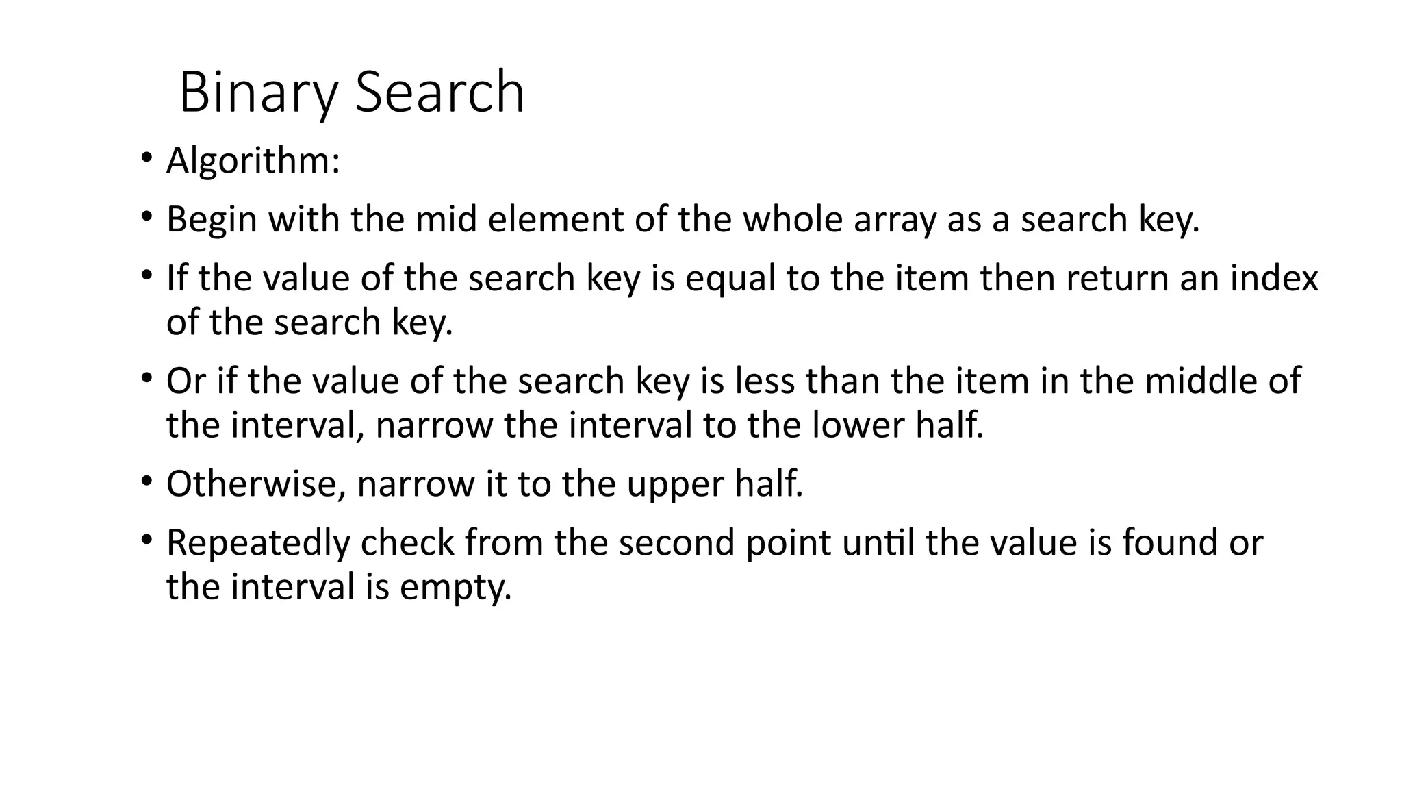 Binary Search
• Algorithm:
• Begin with the mid element of the whole array as a search key.
• If the value of the search key is equal to the item then return an index
of the search key.
• Or if the value of the search key is less than the item in the middle of
the interval, narrow the interval to the lower half.
• Otherwise, narrow it to the upper half.
• Repeatedly check from the second point until the value is found or
the interval is empty.
 