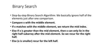 Binary Search
• Step-by-step Binary Search Algorithm: We basically ignore half of the
elements just after one comparison.
• Compare x with the middle element.
• If x matches with the middle element, we return the mid index.
• Else If x is greater than the mid element, then x can only lie in the
right half subarray after the mid element. So we recur for the right
half.
• Else (x is smaller) recur for the left half.
 