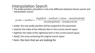 Interpolation Search
• The probe position calculation is the only difference between binary search and
interpolation search.
• probe: the new probe position will be assigned to this parameter.
• lowEnd: the index of the leftmost item in the current search space.
• highEnd: the index of the rightmost item in the current search space.
• data[]: the array containing the original search space.
• item: the item that we are looking for.
 