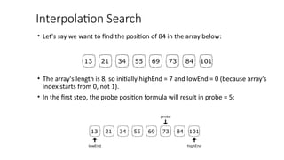 Interpolation Search
• Let's say we want to find the position of 84 in the array below:
• The array's length is 8, so initially highEnd = 7 and lowEnd = 0 (because array's
index starts from 0, not 1).
• In the first step, the probe position formula will result in probe = 5:
 