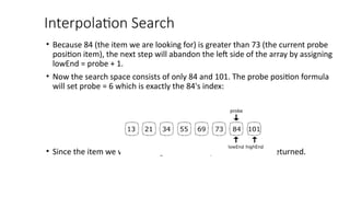 Interpolation Search
• Because 84 (the item we are looking for) is greater than 73 (the current probe
position item), the next step will abandon the left side of the array by assigning
lowEnd = probe + 1.
• Now the search space consists of only 84 and 101. The probe position formula
will set probe = 6 which is exactly the 84's index:
• Since the item we were looking for is found, position 6 will be returned.
 