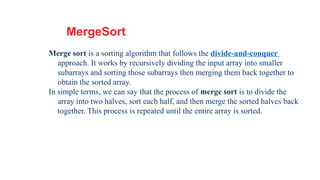 21
MergeSort
Merge sort is a sorting algorithm that follows the divide-and-conquer
approach. It works by recursively dividing the input array into smaller
subarrays and sorting those subarrays then merging them back together to
obtain the sorted array.
In simple terms, we can say that the process of merge sort is to divide the
array into two halves, sort each half, and then merge the sorted halves back
together. This process is repeated until the entire array is sorted.
 