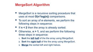 23
MergeSort Algorithm
 MergeSort is a recursive sorting procedure that
uses at most O(n*log(n)) comparisons.
 To sort an array of n elements, we perform the
following steps in sequence:
 If n < 2 then the array is already sorted.
 Otherwise, n > 1, and we perform the following
three steps in sequence:
1. Sort the left half of the the array using MergeSort.
2. Sort the right half of the the array using MergeSort.
3. Merge the sorted left and right halves.
 