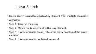 Linear Search
• Linear search is used to search a key element from multiple elements.
• Algorithm:
• Step 1: Traverse the array.
• Step 2: Match the key element with array element.
• Step 3: If key element is found, return the index position of the array
element.
• Step 4: If key element is not found, return -1.
 