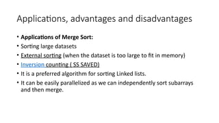 Applications, advantages and disadvantages
• Applications of Merge Sort:
• Sorting large datasets
• External sorting (when the dataset is too large to fit in memory)
• Inversion counting ( SS SAVED)
• It is a preferred algorithm for sorting Linked lists.
• It can be easily parallelized as we can independently sort subarrays
and then merge.
 
