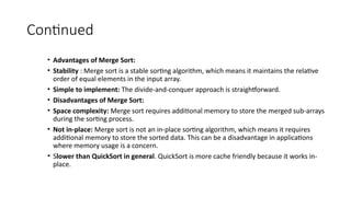 Continued
• Advantages of Merge Sort:
• Stability : Merge sort is a stable sorting algorithm, which means it maintains the relative
order of equal elements in the input array.
• Simple to implement: The divide-and-conquer approach is straightforward.
• Disadvantages of Merge Sort:
• Space complexity: Merge sort requires additional memory to store the merged sub-arrays
during the sorting process.
• Not in-place: Merge sort is not an in-place sorting algorithm, which means it requires
additional memory to store the sorted data. This can be a disadvantage in applications
where memory usage is a concern.
• Slower than QuickSort in general. QuickSort is more cache friendly because it works in-
place.
 