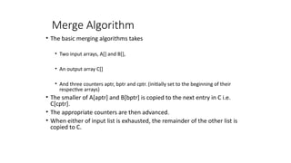 Merge Algorithm
• The basic merging algorithms takes
• Two input arrays, A[] and B[],
• An output array C[]
• And three counters aptr, bptr and cptr. (initially set to the beginning of their
respective arrays)
• The smaller of A[aptr] and B[bptr] is copied to the next entry in C i.e.
C[cptr].
• The appropriate counters are then advanced.
• When either of input list is exhausted, the remainder of the other list is
copied to C.
 