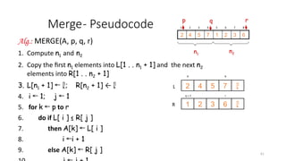 61
Merge- Pseudocode
Alg.: MERGE(A, p, q, r)
1. Compute n1 and n2
2. Copy the first n1 elements into L[1 . . n1 + 1] and the next n2
elements into R[1 . . n2 + 1]
3. L[n1 + 1] ← ; R[n2 + 1] ← 
4. i 1; j 1
← ←
5. for k p
← to r
6. do if L[ i ] ≤ R[ j ]
7. then A[k] L[ i ]
←
8. i i + 1
←
9. else A[k] R[ j ]
←
p q
7
5
4
2
6
3
2
1
r
q + 1
L
R


1 2 3 4 5 6 7 8
6
3
2
1
7
5
4
2
p r
q
n1
n2
 
