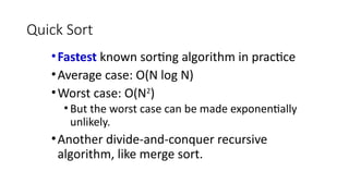 Quick Sort
•Fastest known sorting algorithm in practice
•Average case: O(N log N)
•Worst case: O(N2
)
• But the worst case can be made exponentially
unlikely.
•Another divide-and-conquer recursive
algorithm, like merge sort.
 