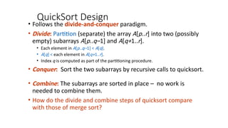 QuickSort Design
• Follows the divide-and-conquer paradigm.
• Divide: Partition (separate) the array A[p..r] into two (possibly
empty) subarrays A[p..q–1] and A[q+1..r].
• Each element in A[p..q–1] < A[q].
• A[q] < each element in A[q+1..r].
• Index q is computed as part of the partitioning procedure.
• Conquer: Sort the two subarrays by recursive calls to quicksort.
• Combine: The subarrays are sorted in place – no work is
needed to combine them.
• How do the divide and combine steps of quicksort compare
with those of merge sort?
 