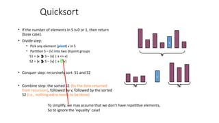 Quicksort
• If the number of elements in S is 0 or 1, then return
(base case).
• Divide step:
• Pick any element (pivot) v in S
• Partition S – {v} into two disjoint groups
S1 = {x  S – {v} | x <= v}
S2 = {x  S – {v} | x  v}
• Conquer step: recursively sort S1 and S2
• Combine step: the sorted S1 (by the time returned
from recursion), followed by v, followed by the sorted
S2 (i.e., nothing extra needs to be done)
v
v
S1 S2
S
To simplify, we may assume that we don’t have repetitive elements,
So to ignore the ‘equality’ case!
 