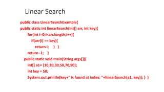 Linear Search
public class LinearSearchExample{
public static int linearSearch(int[] arr, int key){
for(int i=0;i<arr.length;i++){
if(arr[i] == key){
return i; } }
return -1; }
public static void main(String args[]){
int[] a1= {10,20,30,50,70,90};
int key = 50;
System.out.println(key+" is found at index: "+linearSearch(a1, key)); } }
 