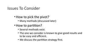 Issues To Consider
•How to pick the pivot?
• Many methods (discussed later)
•How to partition?
• Several methods exist.
• The one we consider is known to give good results and
to be easy and efficient.
• We discuss the partition strategy first.
 