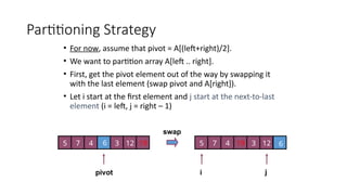 Partitioning Strategy
• For now, assume that pivot = A[(left+right)/2].
• We want to partition array A[left .. right].
• First, get the pivot element out of the way by swapping it
with the last element (swap pivot and A[right]).
• Let i start at the first element and j start at the next-to-last
element (i = left, j = right – 1)
pivot i j
5 7 4 6 3 12 19 5 7 4 6
3 12
19
swap
 