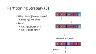 Partitioning Strategy (3)
• When i and j have crossed
• swap A[i] and pivot
• Result:
• A[k]  pivot, for k < i
• A[k]  pivot, for k > i
i j
5 3 4 6
7 12
19
i
j
5 3 4 6
7 12
19
i
j
5 3 4 6 7 12 19
swap A[i] and pivot
Break!
 