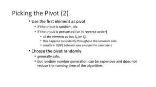 Picking the Pivot (2)
• Use the first element as pivot
• if the input is random, ok.
• if the input is presorted (or in reverse order)
• all the elements go into S2 (or S1).
• this happens consistently throughout the recursive calls.
• results in O(N2
) behavior (we analyze this case later).
• Choose the pivot randomly
• generally safe,
• but random number generation can be expensive and does not
reduce the running time of the algorithm.
 