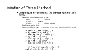 Median of Three Method
• Compare just three elements: the leftmost, rightmost and
center
• Swap these elements if necessary so that
• A[left] = Smallest
• A[right] = Largest
• A[center] = Median of three
• Pick A[center] as the pivot.
• Swap A[center] and A[right – 1] so that the pivot is at the second last position (why?)
 
